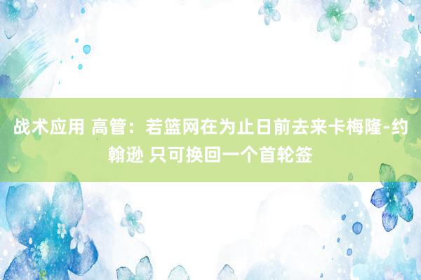 战术应用 高管：若篮网在为止日前去来卡梅隆-约翰逊 只可换回一个首轮签