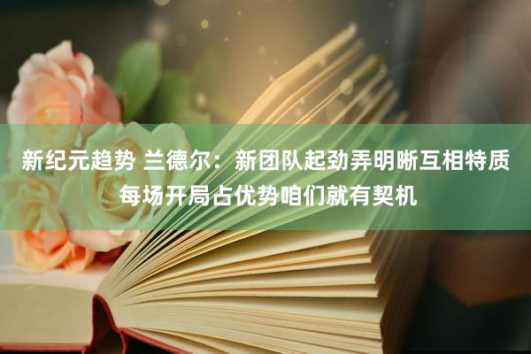 新纪元趋势 兰德尔：新团队起劲弄明晰互相特质 每场开局占优势咱们就有契机