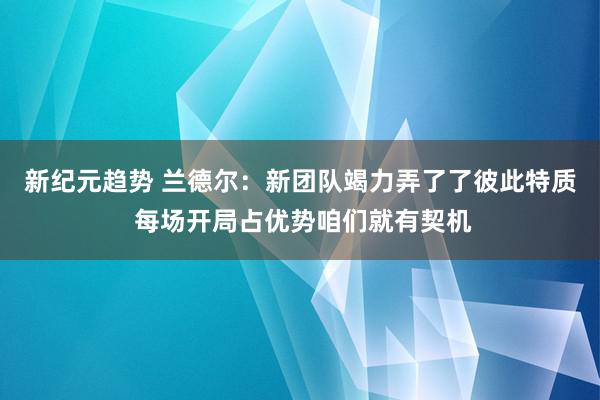 新纪元趋势 兰德尔：新团队竭力弄了了彼此特质 每场开局占优势咱们就有契机