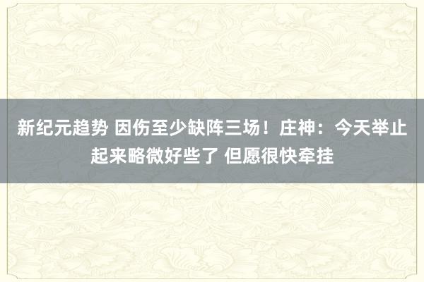 新纪元趋势 因伤至少缺阵三场！庄神：今天举止起来略微好些了 但愿很快牵挂