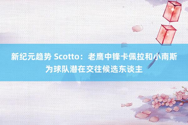 新纪元趋势 Scotto：老鹰中锋卡佩拉和小南斯为球队潜在交往候选东谈主